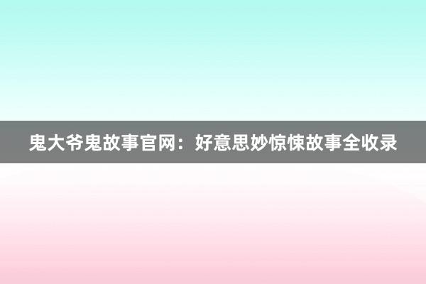 鬼大爷鬼故事官网：好意思妙惊悚故事全收录